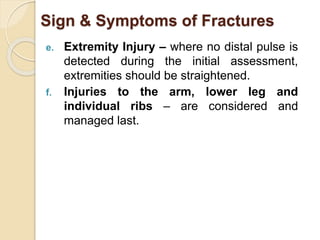Sign & Symptoms of Fractures 
e. Extremity Injury – where no distal pulse is 
detected during the initial assessment, 
extremities should be straightened. 
f. Injuries to the arm, lower leg and 
individual ribs – are considered and 
managed last. 
 
