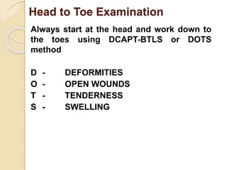 Head to Toe Examination 
Always start at the head and work down to 
the toes using DCAPT-BTLS or DOTS 
method 
D - DEFORMITIES 
O - OPEN WOUNDS 
T - TENDERNESS 
S - SWELLING 
 