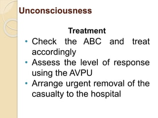 Unconsciousness 
Treatment 
• Check the ABC and treat 
accordingly 
• Assess the level of response 
using the AVPU 
• Arrange urgent removal of the 
casualty to the hospital 
 