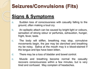 Seizures/Convulsions (Fits) 
Signs & Symptoms 
a. Sudden loss of consciousness with casualty falling to the 
ground, often making a loud cry. 
b. An epileptic attach can be caused by bright light or colours, 
sensation of strong odour or perfumes, exhaustion, hunger, 
fright, fever, taste. 
c. The body will stiffen, breathing may stop, convulsive 
movements begin, the jaw may be clenched and breathing 
my be noisy. Saliva at the mouth may b e blood-stained if 
the tongue and lips have been bitten. 
d. There may be a loss of bladder and bowel control. 
e. Muscle and breathing become normal the casualty 
recovers consciousness within a few minutes, but is very 
tired and confused. May complain of headaches. 
 