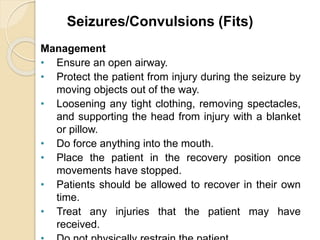 Seizures/Convulsions (Fits) 
Management 
• Ensure an open airway. 
• Protect the patient from injury during the seizure by 
moving objects out of the way. 
• Loosening any tight clothing, removing spectacles, 
and supporting the head from injury with a blanket 
or pillow. 
• Do force anything into the mouth. 
• Place the patient in the recovery position once 
movements have stopped. 
• Patients should be allowed to recover in their own 
time. 
• Treat any injuries that the patient may have 
received. 
• Do not physically restrain the patient. 
 