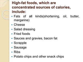 High-fat foods, which are 
concentrated sources of calories, 
include: 
 Fats of all kinds(shortening, oil, butter, 
margarine) 
 Cheese 
 Salad dressing 
 Fried foods 
 Sauces and gravies, bacon fat 
 Scrapple 
 Sausage 
 Ribs 
 Potato chips and other snack chips 
 