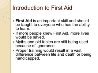 Introduction to First Aid 
 First Aid is an important skill and should 
be taught to everyone who has the ability 
to learn. 
 If more people knew First Aid, more lives 
would be saved. 
 Myths and old fables are still being used 
because of ignorance 
 Proper training would result in a vast 
difference between life and death or being 
handicapped. 
 