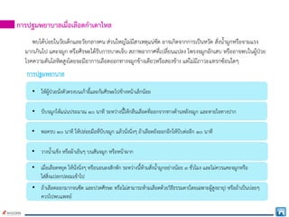 การปฐมพยาบาลเมื่อเลือดกําเดาไหล
พบไดบอยในวัยเด็กและวัยกลางคน สวนใหญไมมีสาเหตุแนชัด อาจเกิดจากการเปนหวัด สั่งน้ํามูกหรือจามแรง
มากเกินไป แคะจมูก หรือศีรษะไดรับการบาดเจ็บ สภาพอากาศที่เปลี่ยนแปลง โพรงจมูกอักเสบ หรืออาจพบในผูปวย
โรคความดันโลหิตสูงโดยจะมีอาการเลือดออกทางจมูกขางเดียวหรือสองขาง แตไมมีภาวะแทรกซอนใดๆ
การปฐมพยาบาล
• ใหผูปวยนั่งตัวตรงบนเกาอี้และกมศีรษะไปขางหนาเล็กนอย
• บีบจมูกใหแนนประมาณ ๑๐ นาที ระหวางนี้ใหกลืนเลือดที่ออกจากทางดานหลังจมูก และหายใจทางปาก
• พอครบ ๑๐ นาที ใหปลอยมือที่บีบจมูก แลวนั่งนิ่งๆ ถาเลือดยังออกอีกใหบีบตออีก ๑๐ นาที
• วางน้ําแข็ง หรือผาเย็นๆ บนสันจมูก หรือหนาผาก
• เมื่อเลือดหยุด ใหนั่งนิ่งๆ หรือนอนลงสักพัก ระหวางนี้หามสั่งน้ํามูกอยางนอย ๓ ชั่วโมง และไมควรแคะจมูกหรือ
ใสสิ่งแปลกปลอมเขาไป
• ถาเลือดออกมากจนซีด และปวดศีรษะ หรือไมสามารถหามเลือดดวยวิธีธรรมดา(โดยเฉพาะผูสูงอายุ) หรือถาเปนบอยๆ
ควรไปพบแพทย
 