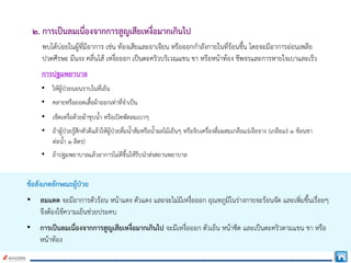 ๒. การเปนลมเนื่องจากการสูญเสียเหงื่อมากเกินไป
พบไดบอยในผูที่มีอาการ เชน ทองเสียและอาเจียน หรือออกกําลังกายในที่รอนชื้น โดยจะมีอาการออนเพลีย
ปวดศีรษะ มึนงง คลื่นไส เหงื่อออก เปนตะคริวบริเวณแขน ขา หรือหนาทอง ชีพจรและการหายใจเบาและเร็ว
การปฐมพยาบาล
• ใหผูปวยนอนราบในที่เย็น
• คลายหรือถอดเสื้อผาออกเทาที่จําเปน
• เช็ดเหงื่อดวยผาชุบน้ํา หรือเปดพัดลมเบาๆ
• ถาผูปวยรูสึกตัวดีแลวใหผูปวยดื่มน้ําสมหรือน้ําผลไมเย็นๆ หรือจิบเครื่องดื่มผสมเกลือแรเจือจาง (เกลือแร ๑ ชอนชา
ตอน้ํา ๑ ลิตร)
• ถาปฐมพยาบาลแลวอาการไมดีขึ้นใหรีบนําสงสถานพยาบาล
ขอสังเกตลักษณะผูปวย
• ลมแดด จะมีอาการตัวรอน หนาแดง ตัวแดง และจะไมมีเหงื่อออก อุณหภูมิในรางกายจะรอนจัด และเพิ่มขึ้นเรื่อยๆ
จึงตองใชความเย็นชวยประคบ
• การเปนลมเนื่องจากการสูญเสียเหงื่อมากเกินไป จะมีเหงื่อออก ตัวเย็น หนาซีด และเปนตะคริวตามแขน ขา หรือ
หนาทอง
 