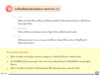 การหามเลือดตามตําแหนงตางๆ ของรางกาย (ตอ)
• ฝามือ
ใหผูปวยกําผาหรือสําลีที่สะอาดใหแนน แลวใชผาพันรอบมือทับไว เมื่อหามเลือดเรียบรอยแลว ควรใชผาคลองคอ
หอยแขนผูปวยไวดวย
• ตนขาและขา
ใชนิ้วกดหรือใชสายยางรัดเหนือแผล แลวยกขาใหสูงสําหรับในกรณีที่ไมมีกระดูกหักรวมดวย
• เทา
ใชวิธีแพดและแบนเดจ (Pad and Bandage) โดยใชผาหนาๆ พันแผลไวใหแนน แลวยกเทาใหสูงขึ้นในกรณี
ที่ไมมีกระดูกหักรวมดวย
ขอควรคํานึงในการหามเลือด
๑. ผูใหความชวยเหลือ ควรสวมถุงมือยางกอนจะทําการปฐมพยาบาล เพื่อปองกันเชื้อโรคจากการติดตอทางเลือด
๒. ปองกันไมใหเชื้อโรคเขาสูบาดแผลของผูปวย โดยการทําความสะอาดมือและสิ่งของตางๆ ที่ตองใชสัมผัสกับบาดแผลของผูปวย
ใหสะอาด
๓. เมื่อทําการหามเลือดอยางถูกวิธีแลว ถาเลือดยังไมหยุดไหล ใหรีบนําผูปวยสงสถานพยาบาลโดยเรงดวนทันที
 