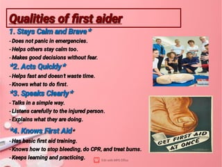 Qualities of ﬁrst aider
Qualities of ﬁrst aider
1. Stays Calm and Brave*
1. Stays Calm and Brave*
- Does not panic in emergencies.
- Helps others stay calm too.
- Makes good decisions without fear.
*2. Acts Quickly*
*2. Acts Quickly*
- Helps fast and doesn’t waste time.
- Knows what to do ﬁrst.
*3. Speaks Clearly*
*3. Speaks Clearly*
- Talks in a simple way.
- Listens carefully to the injured person.
- Explains what they are doing.
*4. Knows First Aid
*4. Knows First Aid*
- Has basic ﬁrst aid training.
- Knows how to stop bleeding, do CPR, and treat burns.
- Keeps learning and practicing.
 