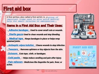 First aid box
First aid box
A ﬁrst aid box, also called a ﬁrst aid kit, is _a group of
important items used to give quick medical
help for small injuries or emergencies._
Items in a First Aid Box and Their Uses:
Items in a First Aid Box and Their Uses:
- _Adhesive bandages_: Used to cover small cuts or wounds.
- _Sterile gauze Used to clean wounds and stop bleeding.
- _Medical tape_: Keeps bandages in place or helps wrap
sprained joints.
-_Antiseptic wipes/solution_: Cleans wounds to stop infection.
-_Tweezers_: Removes splinters or tiny objects from the skin.
- Scissors_ Cuts tape, cloth, or bandages.
- Cold packs_ : Helps reduce swelling and pain after injury.
- Pain relievers : Medicines like ibuprofen for pain, fever, or
aches.
 