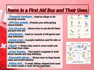 ltems in a First Aid Box and Their Uses:
ltems in a First Aid Box and Their Uses:
_Triangular bandages_: Used as slings or for
covering wounds.
_CPR face shields_:Protects you while giving
rescue breaths.
_First aid manual_ : Shows how to use the kit items
and give ﬁrst aid.
_Disinfectant_: Used on wounds to kill germs and
stop infections.
_Gentian violet_: A purple medicine used for skin or
fungal infections.
_Plaster_*: Sticky strip used to cover small cuts
and keep them clean.
_Artery forceps_ : Tool used in surgeries to hold
blood vessels and stop bleeding.
_Disposable gloves_: Gloves worn to keep hands
clean and avoid infection.
_Kidney dish_: A small, kidney-shaped bowl used
to collect waste or tools during treatment.
 