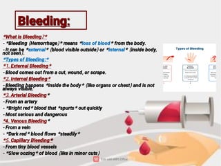 Bleeding:
Bleeding:
*What is Bleeding?*
- *Bleeding (Hemorrhage)* means *loss of blood* from the body.
- It can be *external* (blood visible outside) or *internal* (inside body,
not seen).
*Types of Bleeding:*
*1. External Bleeding*
- Blood comes out from a cut, wound, or scrape.
*2. Internal Bleeding*
- Bleeding happens *inside the body* (like organs or chest) and is not
always visible.
*3. Arterial Bleeding*
- From an artery
- *Bright red* blood that *spurts* out quickly
- Most serious and dangerous
*4. Venous Bleeding*
- From a vein
- *Dark red* blood ﬂows *steadily*
*
*5. Capillary Bleeding*
- From tiny blood vessels
- *Slow oozing* of blood (like in minor cuts)
 