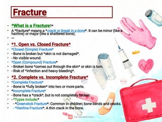 Fracture
•
•
•
•
•
•
•
•
•
•
•
•
•
•
•
•
•
•
*What is a Fracture?*
A *fracture* means a *crack or break in a bone*. It can be minor (like a
hairline) or major (like a shattered bone).
---
*1. Open vs. Closed Fracture*
*Closed (Simple) Fracture*
- Bone is broken but *skin is not damaged*.
- No visible wound.
*Open (Compound) Fracture*
- Broken bone *comes out through the skin* or skin is torn.
- Risk of *infection and heavy bleeding*.
*2. Complete vs. Incomplete Fracture*
*Complete Fracture*
- Bone is *fully broken* into two or more parts.
*Incomplete Fracture*
- Bone has a *crack*, but is not completely broken.
- *Types include:*
- *Greenstick Fracture*: Common in children; bone bends and cracks.
- *Hairline Fracture*: A thin crack in the bone.
 