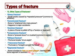 Types of fracture
Types of fracture
•
•
•
•
•
•
•
•
•
•
•
•
•
•
•
•
*3. Other Types of Fractures*
*Stress Fracture*
- Small cracks caused by *repeated pressure* (common in
athletes).
*Comminuted Fracture*
- Bone is *shattered into many pieces*.
- Happens in major accidents.
*Avulsion Fracture*
- A piece of bone is pulled off by a *tendon or ligament*.
*Compression Fracture*
- Bone is *pressed down* or crushed (common in spine).
*Oblique Fracture*
- The bone breaks *at an angle*.
*Transverse Fracture*
- The break is *straight across* the bone.
*Segmental Fracture*
*two or more places*,
- Bone is broken in *two or more places*, leaving a free
bone segment in between.
 