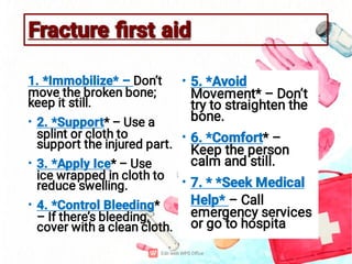 Fracture ﬁrst aid
Fracture ﬁrst aid
•
•
•
1. *Immobilize* – Don’t
move the broken bone;
keep it still.
2. *Support* – Use a
splint or cloth to
support the injured part.
3. *Apply Ice* – Use
ice wrapped in cloth to
reduce swelling.
4. *Control Bleeding*
– If there’s bleeding,
cover with a clean cloth.
•
•
•
5. *Avoid
Movement* – Don’t
try to straighten the
bone.
6. *Comfort* –
Keep the person
calm and still.
7. * *Seek Medical
Help* – Call
emergency services
or go to hospita
 