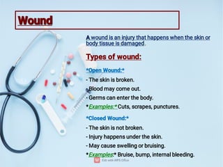 Wound
Wound
A
.
A wound is an injury that happens when the skin or
body tissue is damaged.
Types of wound:
*Open Wound:*
- The skin is broken.
- Blood may come out.
- Germs can enter the body.
*Examples:* Cuts, scrapes, punctures.
*Closed Wound:*
- The skin is not broken.
- Injury happens under the skin.
- May cause swelling or bruising.
*Examples:* Bruise, bump, internal bleeding.
 
