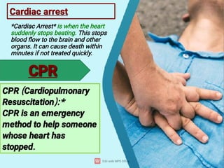 Cardiac arrest
*Cardiac Arrest* is when the heart
suddenly stops beating. This stops
blood ﬂow to the brain and other
organs. It can cause death within
minutes if not treated quickly.
CPR (Cardiopulmonary
Resuscitation):*
CPR is an emergency
method to help someone
whose heart has
stopped.
CPR
CPR
 