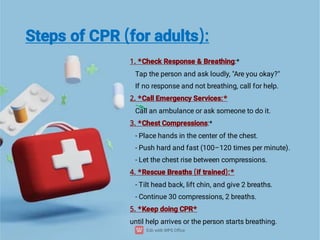 Steps of CPR (for adults):
1. *Check Response & Breathing:*
Tap the person and ask loudly, "Are you okay?"
If no response and not breathing, call for help.
2. *Call Emergency Services:*
Call an ambulance or ask someone to do it.
3. *Chest Compressions:*
- Place hands in the center of the chest.
- Push hard and fast (100–120 times per minute).
- Let the chest rise between compressions.
4. *Rescue Breaths (if trained):*
- Tilt head back, lift chin, and give 2 breaths.
- Continue 30 compressions, 2 breaths.
5. *Keep doing CPR*
until help arrives or the person starts breathing.
 