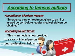 According to famous authors
According to famous authors
•
•
According to Merriam Webster
According to Merriam Webster
"Emergency care or treatment given to an ill or
injured person before regular medical aid can be
obtained."
According to Red Cross:
According to Red Cross:
"This is immediate help provided
to a sick or injured person
until professional help arrives ."
 