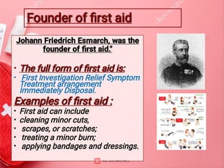 Founder of ﬁrst aid
Founder of ﬁrst aid
•
•
•
•
•
•
•
Johann Friedrich Esmarch, was the
founder of ﬁrst aid."
The full form of ﬁrst aid is:
The full form of ﬁrst aid is:
First Investigation Relief Symptom
Treatment arrangement
Immediately Disposal.
Examples of ﬁrst aid :
Examples of ﬁrst aid :
First aid can include
cleaning minor cuts,
scrapes, or scratches;
treating a minor burn;
applying bandages and dressings.
 