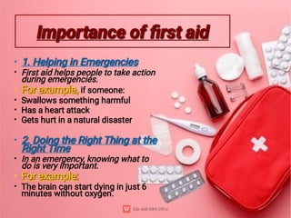 Importance of ﬁrst aid
Importance of ﬁrst aid
•
•
•
•
•
•
•
•
•
•
1. Helping in Emergencies
1. Helping in Emergencies
First aid helps people to take action
during emergencies.
For example,
For example, if someone:
Swallows something harmful
Has a heart attack
Gets hurt in a natural disaster
2. Doing the Right Thing at the
Right Time
2. Doing the Right Thing at the
Right Time
In an emergency, knowing what to
do is very important.
For example:
For example:
The brain can start dying in just 6
minutes without oxygen.
 