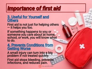 Importance of ﬁrst aid
Importance of ﬁrst aid
3. Useful for Yourself and
Others
3. Useful for Yourself and
Others
First aid is not just for helping others
— it helps you too.
If something happens to you or
someone you care about at home,
school, or work, you will know what
to do.
4. Prevents Conditions from
Getting Worse
4. Prevents Conditions from
Getting Worse
A small injury can turn into a big
problem if not treated quickly.
First aid stops bleeding, prevents
infections, and reduces pain.
 