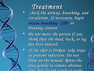 •

Treatment

check the airway, breathing, and
circulation. If necessary, begin
rescue breathing , CPR , or
bleeding control.
• Do not move the person if you
think that the head, back, or leg
has been injured.
• If the skin is broken, take steps
to prevent infection. Do not
blow on the wound. Rinse the
area gently to remove obvious

 