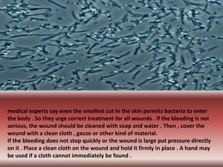 medical experts say even the smallest cut in the skin permits bacteria to enter
the body . So they urge correct treatment for all wounds . If the bleeding is not
serious, the wound should be cleaned with soap and water . Then , cover the
wound with a clean cloth , gauze or other kind of material.
If the bleeding does not stop quickly or the wound is large put pressure directly
on it . Place a clean cloth on the wound and hold it firmly in place . A hand may
be used if a cloth cannot immediately be found .