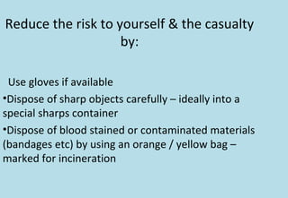 Reduce the risk to yourself & the casualty
by:
Use gloves if available
•Dispose of sharp objects carefully – ideally into a
special sharps container
•Dispose of blood stained or contaminated materials
(bandages etc) by using an orange / yellow bag –
marked for incineration
 