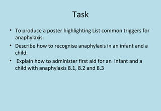 Task
• To produce a poster highlighting List common triggers for
anaphylaxis.
• Describe how to recognise anaphylaxis in an infant and a
child.
• Explain how to administer first aid for an infant and a
child with anaphylaxis 8.1, 8.2 and 8.3
 