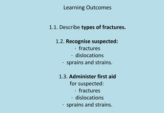 Learning Outcomes
1.1. Describe types of fractures.
1.2. Recognise suspected:
· fractures
· dislocations
· sprains and strains.
1.3. Administer first aid
for suspected:
· fractures
· dislocations
· sprains and strains.
 