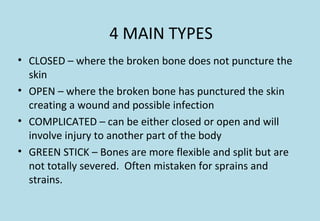 4 MAIN TYPES
• CLOSED – where the broken bone does not puncture the
skin
• OPEN – where the broken bone has punctured the skin
creating a wound and possible infection
• COMPLICATED – can be either closed or open and will
involve injury to another part of the body
• GREEN STICK – Bones are more flexible and split but are
not totally severed. Often mistaken for sprains and
strains.
 