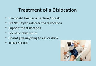 Treatment of a Dislocation
• If in doubt treat as a fracture / break
• DO NOT try to relocate the dislocation
• Support the dislocation
• Keep the child warm
• Do not give anything to eat or drink
• THINK SHOCK
 