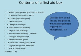 Contents of a first aid box
• 1 leaflet giving general guidance on first aid
• 1 protective face shield for CPR
• 20 plaster (hypoallergenic)
• 2 sterile eye pads
• 4 triangular bandages
• 6 medium wound dressings
• 2 large wound dressings
• 5 low adherent dressings (melolin)
• 1 roll hypo allergenic tape
• 3 pairs disposable gloves
• 10 packs of 5 sterile gauze swabs
• 1 finger bandage and applicator
• 1 litre of sterile water
Activity 3 (1.3)
Describe how to use
first aid and personal
protection equipment
required for
emergencies'. 1.4
 