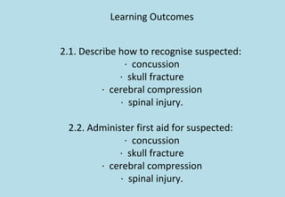 Learning Outcomes
2.1. Describe how to recognise suspected:
· concussion
· skull fracture
· cerebral compression
· spinal injury.
2.2. Administer first aid for suspected:
· concussion
· skull fracture
· cerebral compression
· spinal injury.
 