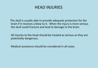HEAD INJURIES
The skull is usually able to provide adequate protection for the
brain if it receives a blow to it. When the injury is more serious
the skull could fracture and lead to damage to the brain.
All injuries to the head should be treated as serious as they are
potentially dangerous.
Medical assistance should be considered in all cases.
 