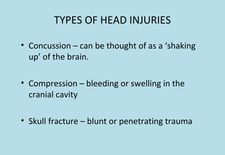 TYPES OF HEAD INJURIES
• Concussion – can be thought of as a ‘shaking
up’ of the brain.
• Compression – bleeding or swelling in the
cranial cavity
• Skull fracture – blunt or penetrating trauma
 