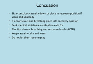 Concussion
• Sit a conscious casualty down or place in recovery position if
weak and unsteady
• If unconscious and breathing place into recovery position
• Seek medical assistance as situation calls for
• Monitor airway, breathing and response levels (AVPU)
• Keep casualty calm and warm
• Do not let them resume play
 