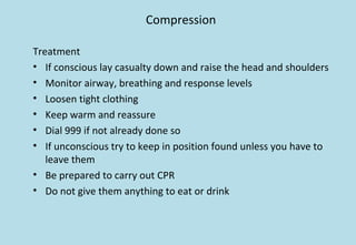Compression
Treatment
• If conscious lay casualty down and raise the head and shoulders
• Monitor airway, breathing and response levels
• Loosen tight clothing
• Keep warm and reassure
• Dial 999 if not already done so
• If unconscious try to keep in position found unless you have to
leave them
• Be prepared to carry out CPR
• Do not give them anything to eat or drink
 