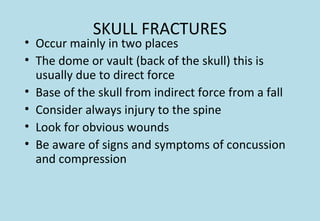 SKULL FRACTURES
• Occur mainly in two places
• The dome or vault (back of the skull) this is
usually due to direct force
• Base of the skull from indirect force from a fall
• Consider always injury to the spine
• Look for obvious wounds
• Be aware of signs and symptoms of concussion
and compression
 