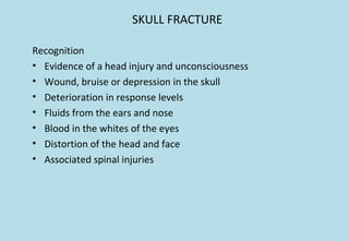 SKULL FRACTURE
Recognition
• Evidence of a head injury and unconsciousness
• Wound, bruise or depression in the skull
• Deterioration in response levels
• Fluids from the ears and nose
• Blood in the whites of the eyes
• Distortion of the head and face
• Associated spinal injuries
 