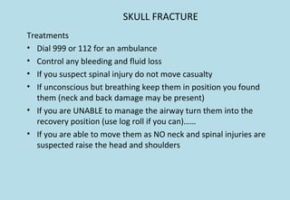 SKULL FRACTURE
Treatments
• Dial 999 or 112 for an ambulance
• Control any bleeding and fluid loss
• If you suspect spinal injury do not move casualty
• If unconscious but breathing keep them in position you found
them (neck and back damage may be present)
• If you are UNABLE to manage the airway turn them into the
recovery position (use log roll if you can)……
• If you are able to move them as NO neck and spinal injuries are
suspected raise the head and shoulders
 