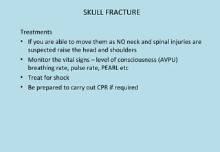 SKULL FRACTURE
Treatments
• If you are able to move them as NO neck and spinal injuries are
suspected raise the head and shoulders
• Monitor the vital signs – level of consciousness (AVPU)
breathing rate, pulse rate, PEARL etc
• Treat for shock
• Be prepared to carry out CPR if required
 
