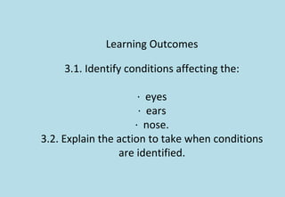Learning Outcomes
3.1. Identify conditions affecting the:
· eyes
· ears
· nose.
3.2. Explain the action to take when conditions
are identified.
 