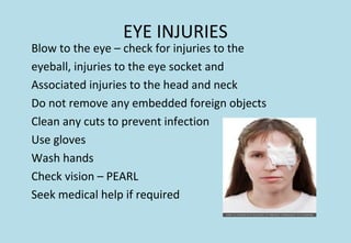 Blow to the eye – check for injuries to the
eyeball, injuries to the eye socket and
Associated injuries to the head and neck
Do not remove any embedded foreign objects
Clean any cuts to prevent infection
Use gloves
Wash hands
Check vision – PEARL
Seek medical help if required
EYE INJURIES
 