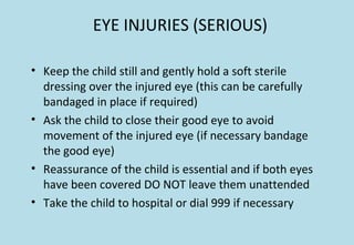 EYE INJURIES (SERIOUS)
• Keep the child still and gently hold a soft sterile
dressing over the injured eye (this can be carefully
bandaged in place if required)
• Ask the child to close their good eye to avoid
movement of the injured eye (if necessary bandage
the good eye)
• Reassurance of the child is essential and if both eyes
have been covered DO NOT leave them unattended
• Take the child to hospital or dial 999 if necessary
 