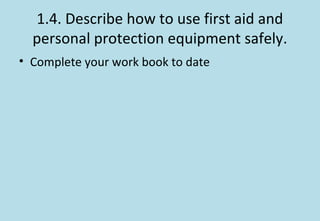 1.4. Describe how to use first aid and
personal protection equipment safely.
• Complete your work book to date
 