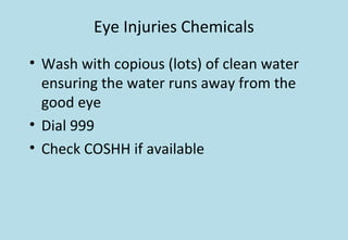 Eye Injuries Chemicals
• Wash with copious (lots) of clean water
ensuring the water runs away from the
good eye
• Dial 999
• Check COSHH if available
 