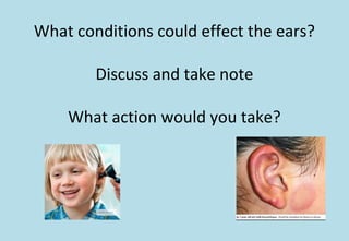 What conditions could effect the ears?
Discuss and take note
What action would you take?
 