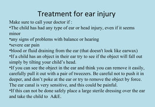 Treatment for ear injury
Make sure to call your doctor if :
•The child has had any type of ear or head injury, even if it seems
minor
•any signs of problems with balance or hearing
•severe ear pain
•blood or fluid draining from the ear (that doesn't look like earwax)
•If a child has an object in their ear try to see if the object will fall out
simply by tilting your child’s head.
•If you can see the object in the ear and think you can remove it easily,
carefully pull it out with a pair of tweezers. Be careful not to push it in
deeper, and don’t poke at the ear or try to remove the object by force.
The ear canal is very sensitive, and this could be painful.
•If this can not be done safely place a large sterile dressing over the ear
and take the child to A&E.
 