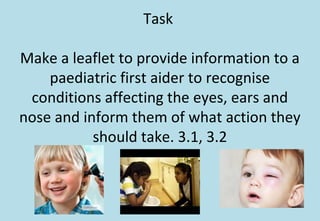 Task
Make a leaflet to provide information to a
paediatric first aider to recognise
conditions affecting the eyes, ears and
nose and inform them of what action they
should take. 3.1, 3.2
 