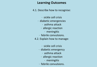 Learning Outcomes
4.1. Describe how to recognise:
· sickle cell crisis
· diabetic emergencies
· asthma attack
· allergic reaction
· meningitis
· febrile convulsions.
4.2. Explain how to manage:
· sickle cell crisis
· diabetic emergency
· asthma attack
· allergic reaction
· meningitis
· febrile convulsions.
 
